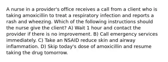 A nurse in a provider's office receives a call from a client who is taking amoxicillin to treat a respiratory infection and reports a rash and wheezing. Which of the following instructions should the nurse give the client? A) Wait 1 hour and contact the provider if there is no improvement. B) Call emergency services immediately. C) Take an NSAID reduce skin and airway inflammation. D) Skip today's dose of amoxicillin and resume taking the drug tomorrow.