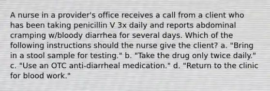 A nurse in a provider's office receives a call from a client who has been taking penicillin V 3x daily and reports abdominal cramping w/bloody diarrhea for several days. Which of the following instructions should the nurse give the client? a. "Bring in a stool sample for testing." b. "Take the drug only twice daily." c. "Use an OTC anti-diarrheal medication." d. "Return to the clinic for blood work."