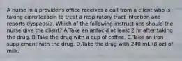 A nurse in a provider's office receives a call from a client who is taking ciprofloxacin to treat a respiratory tract infection and reports dyspepsia. Which of the following instructions should the nurse give the client? A.Take an antacid at least 2 hr after taking the drug. B.Take the drug with a cup of coffee. C.Take an iron supplement with the drug. D.Take the drug with 240 mL (8 oz) of milk.