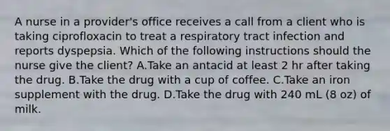 A nurse in a provider's office receives a call from a client who is taking ciprofloxacin to treat a respiratory tract infection and reports dyspepsia. Which of the following instructions should the nurse give the client? A.Take an antacid at least 2 hr after taking the drug. B.Take the drug with a cup of coffee. C.Take an iron supplement with the drug. D.Take the drug with 240 mL (8 oz) of milk.