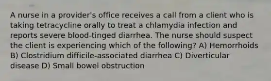 A nurse in a provider's office receives a call from a client who is taking tetracycline orally to treat a chlamydia infection and reports severe blood-tinged diarrhea. The nurse should suspect the client is experiencing which of the following? A) Hemorrhoids B) Clostridium difficile-associated diarrhea C) Diverticular disease D) Small bowel obstruction