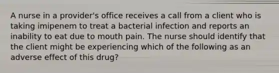 A nurse in a provider's office receives a call from a client who is taking imipenem to treat a bacterial infection and reports an inability to eat due to mouth pain. The nurse should identify that the client might be experiencing which of the following as an adverse effect of this drug?