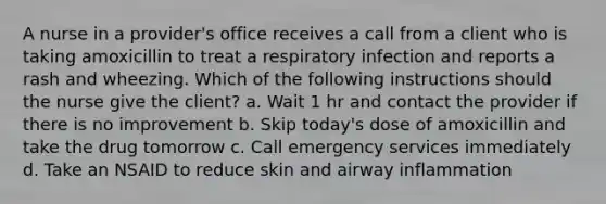 A nurse in a provider's office receives a call from a client who is taking amoxicillin to treat a respiratory infection and reports a rash and wheezing. Which of the following instructions should the nurse give the client? a. Wait 1 hr and contact the provider if there is no improvement b. Skip today's dose of amoxicillin and take the drug tomorrow c. Call emergency services immediately d. Take an NSAID to reduce skin and airway inflammation