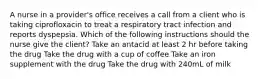 A nurse in a provider's office receives a call from a client who is taking ciprofloxacin to treat a respiratory tract infection and reports dyspepsia. Which of the following instructions should the nurse give the client? Take an antacid at least 2 hr before taking the drug Take the drug with a cup of coffee Take an iron supplement with the drug Take the drug with 240mL of milk