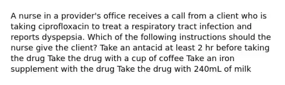 A nurse in a provider's office receives a call from a client who is taking ciprofloxacin to treat a respiratory tract infection and reports dyspepsia. Which of the following instructions should the nurse give the client? Take an antacid at least 2 hr before taking the drug Take the drug with a cup of coffee Take an iron supplement with the drug Take the drug with 240mL of milk