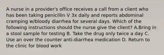 A nurse in a provider's office receives a call from a client who has been taking penicillin V 3x daily and reports abdominal cramping w/bloody diarrhea for several days. Which of the following instructions should the nurse give the client? A.Bring in a stool sample for testing B. Take the drug only twice a day C. Use an over the counter anti-diarrhea medication D. Return to the clinic for blood work