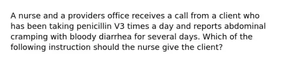 A nurse and a providers office receives a call from a client who has been taking penicillin V3 times a day and reports abdominal cramping with bloody diarrhea for several days. Which of the following instruction should the nurse give the client?