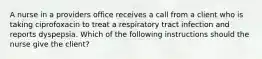 A nurse in a providers office receives a call from a client who is taking ciprofoxacin to treat a respiratory tract infection and reports dyspepsia. Which of the following instructions should the nurse give the client?