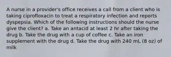 A nurse in a provider's office receives a call from a client who is taking ciprofloxacin to treat a respiratory infection and reports dyspepsia. Which of the following instructions should the nurse give the client? a. Take an antacid at least 2 hr after taking the drug b. Take the drug with a cup of coffee c. Take an iron supplement with the drug d. Take the drug with 240 mL (8 oz) of milk