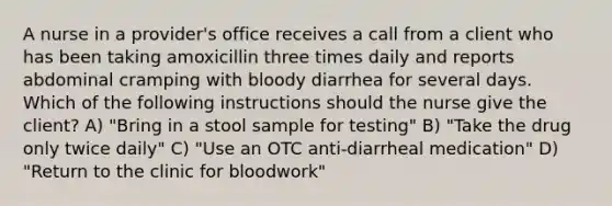 A nurse in a provider's office receives a call from a client who has been taking amoxicillin three times daily and reports abdominal cramping with bloody diarrhea for several days. Which of the following instructions should the nurse give the client? A) "Bring in a stool sample for testing" B) "Take the drug only twice daily" C) "Use an OTC anti-diarrheal medication" D) "Return to the clinic for bloodwork"