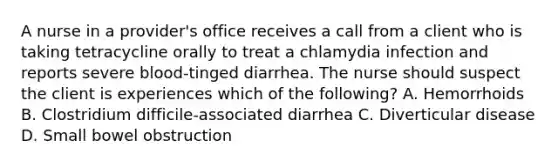 A nurse in a provider's office receives a call from a client who is taking tetracycline orally to treat a chlamydia infection and reports severe blood-tinged diarrhea. The nurse should suspect the client is experiences which of the following? A. Hemorrhoids B. Clostridium difficile-associated diarrhea C. Diverticular disease D. Small bowel obstruction