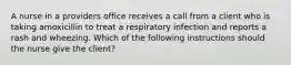 A nurse in a providers office receives a call from a client who is taking amoxicillin to treat a respiratory infection and reports a rash and wheezing. Which of the following instructions should the nurse give the client?