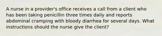 A nurse in a provider's office receives a call from a client who has been taking penicillin three times daily and reports abdominal cramping with bloody diarrhea for several days. What instructions should the nurse give the client?