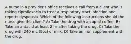 A nurse in a provider's office receives a call from a client who is taking ciprofloxacin to treat a respiratory tract infection and reports dyspepsia. Which of the following instructions should the nurse give the client? A) Take the drug with a cup of coffee. B) Take an antacid at least 2 hr after taking the drug. C) Take the drug with 240 mL (8oz) of milk. D) Take an iron supplement with the drug.