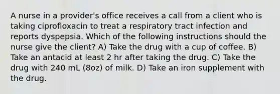 A nurse in a provider's office receives a call from a client who is taking ciprofloxacin to treat a respiratory tract infection and reports dyspepsia. Which of the following instructions should the nurse give the client? A) Take the drug with a cup of coffee. B) Take an antacid at least 2 hr after taking the drug. C) Take the drug with 240 mL (8oz) of milk. D) Take an iron supplement with the drug.