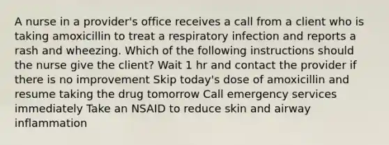 A nurse in a provider's office receives a call from a client who is taking amoxicillin to treat a respiratory infection and reports a rash and wheezing. Which of the following instructions should the nurse give the client? Wait 1 hr and contact the provider if there is no improvement Skip today's dose of amoxicillin and resume taking the drug tomorrow Call emergency services immediately Take an NSAID to reduce skin and airway inflammation