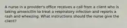 A nurse in a provider's office receives a call from a client who is taking amoxicillin to treat a respiratory infection and reports a rash and wheezing. What instructions should the nurse give the client?