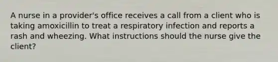 A nurse in a provider's office receives a call from a client who is taking amoxicillin to treat a respiratory infection and reports a rash and wheezing. What instructions should the nurse give the client?