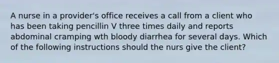 A nurse in a provider's office receives a call from a client who has been taking pencillin V three times daily and reports abdominal cramping wth bloody diarrhea for several days. Which of the following instructions should the nurs give the client?