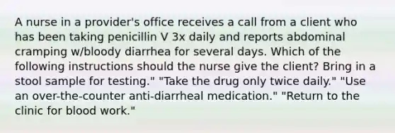 A nurse in a provider's office receives a call from a client who has been taking penicillin V 3x daily and reports abdominal cramping w/bloody diarrhea for several days. Which of the following instructions should the nurse give the client? Bring in a stool sample for testing." "Take the drug only twice daily." "Use an over-the-counter anti-diarrheal medication." "Return to the clinic for blood work."