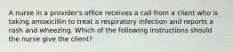 A nurse in a provider's office receives a call from a client who is taking amoxicillin to treat a respiratory infection and reports a rash and wheezing. Which of the following instructions should the nurse give the client?