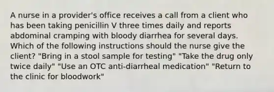 A nurse in a provider's office receives a call from a client who has been taking penicillin V three times daily and reports abdominal cramping with bloody diarrhea for several days. Which of the following instructions should the nurse give the client? "Bring in a stool sample for testing" "Take the drug only twice daily" "Use an OTC anti-diarrheal medication" "Return to the clinic for bloodwork"