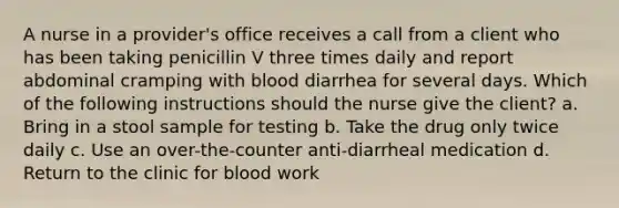 A nurse in a provider's office receives a call from a client who has been taking penicillin V three times daily and report abdominal cramping with blood diarrhea for several days. Which of the following instructions should the nurse give the client? a. Bring in a stool sample for testing b. Take the drug only twice daily c. Use an over-the-counter anti-diarrheal medication d. Return to the clinic for blood work