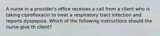 A nurse in a provider's office receives a call from a client who is taking ciprofloxacin to treat a respiratory tract infection and reports dyspepsia. Which of the following instructions should the nurse give th client?