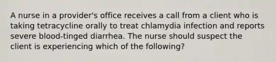 A nurse in a provider's office receives a call from a client who is taking tetracycline orally to treat chlamydia infection and reports severe blood-tinged diarrhea. The nurse should suspect the client is experiencing which of the following?