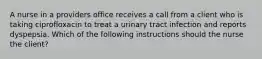 A nurse in a providers office receives a call from a client who is taking ciprofloxacin to treat a urinary tract infection and reports dyspepsia. Which of the following instructions should the nurse the client?