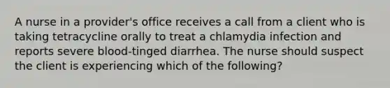 A nurse in a provider's office receives a call from a client who is taking tetracycline orally to treat a chlamydia infection and reports severe blood-tinged diarrhea. The nurse should suspect the client is experiencing which of the following?