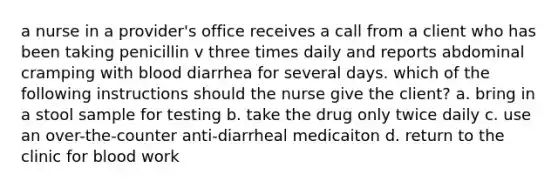 a nurse in a provider's office receives a call from a client who has been taking penicillin v three times daily and reports abdominal cramping with blood diarrhea for several days. which of the following instructions should the nurse give the client? a. bring in a stool sample for testing b. take the drug only twice daily c. use an over-the-counter anti-diarrheal medicaiton d. return to the clinic for blood work