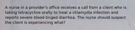 A nurse in a provider's office receives a call from a client who is taking tetracycline orally to treat a chlamydia infection and reports severe blood-tinged diarrhea. The nurse should suspect the client is experiencing what?