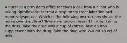 A nurse in a provider's office receives a call from a client who is taking ciprofloxacin to treat a respiratory tract infection and reports dyspepsia. Which of the following instructions should the nurse give the client? Take an antacid at least 2 hr after taking the drug. Take the drug with a cup of coffee. Take an iron supplement with the drug. Take the drug with 240 mL (8 oz) of milk.