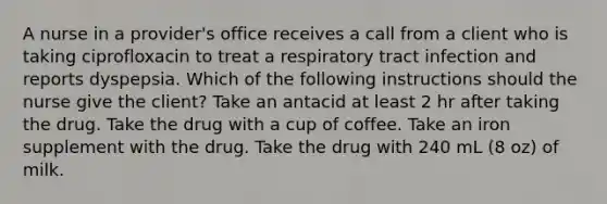 A nurse in a provider's office receives a call from a client who is taking ciprofloxacin to treat a respiratory tract infection and reports dyspepsia. Which of the following instructions should the nurse give the client? Take an antacid at least 2 hr after taking the drug. Take the drug with a cup of coffee. Take an iron supplement with the drug. Take the drug with 240 mL (8 oz) of milk.