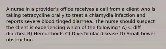 A nurse in a provider's office receives a call from a client who is taking tetracycline orally to treat a chlamydia infection and reports severe blood-tinged diarrhea. The nurse should suspect the client is experiencing which of the following? A) C-diff diarrhea B) Hemorrhoids C) Diverticular disease D) Small bowel obstruction