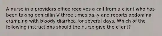 A nurse in a providers office receives a call from a client who has been taking penicillin V three times daily and reports abdominal cramping with bloody diarrhea for several days. Which of the following instructions should the nurse give the client?