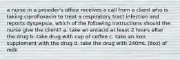 a nurse in a provider's office receives a call from a client who is taking ciprofloxacin to treat a respiratory tract infection and reports dyspepsia. which of the following instructions should the nurse give the client? a. take an antacid at least 2 hours after the drug b. take drug with cup of coffee c. take an iron supplement with the drug d. take the drug with 240mL (8oz) of milk