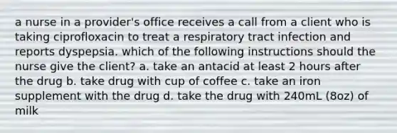 a nurse in a provider's office receives a call from a client who is taking ciprofloxacin to treat a respiratory tract infection and reports dyspepsia. which of the following instructions should the nurse give the client? a. take an antacid at least 2 hours after the drug b. take drug with cup of coffee c. take an iron supplement with the drug d. take the drug with 240mL (8oz) of milk