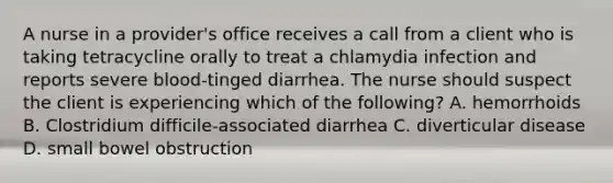 A nurse in a provider's office receives a call from a client who is taking tetracycline orally to treat a chlamydia infection and reports severe blood-tinged diarrhea. The nurse should suspect the client is experiencing which of the following? A. hemorrhoids B. Clostridium difficile-associated diarrhea C. diverticular disease D. small bowel obstruction