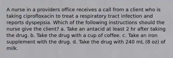 A nurse in a providers office receives a call from a client who is taking ciprofloxacin to treat a respiratory tract infection and reports dyspepsia. Which of the following instructions should the nurse give the client? a. Take an antacid at least 2 hr after taking the drug. b. Take the drug with a cup of coffee. c. Take an iron supplement with the drug. d. Take the drug with 240 mL (8 oz) of milk.