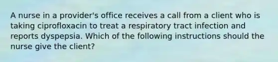 A nurse in a provider's office receives a call from a client who is taking ciprofloxacin to treat a respiratory tract infection and reports dyspepsia. Which of the following instructions should the nurse give the client?