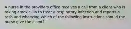 A nurse in the providers office receives a call from a client who is taking amoxicillin to treat a respiratory infection and reports a rash and wheezing.Which of the following instructions should the nurse give the client?