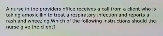 A nurse in the providers office receives a call from a client who is taking amoxicillin to treat a respiratory infection and reports a rash and wheezing.Which of the following instructions should the nurse give the client?