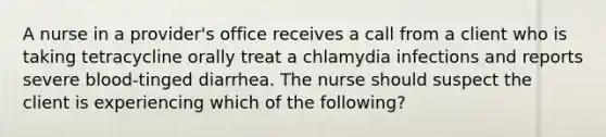 A nurse in a provider's office receives a call from a client who is taking tetracycline orally treat a chlamydia infections and reports severe blood-tinged diarrhea. The nurse should suspect the client is experiencing which of the following?