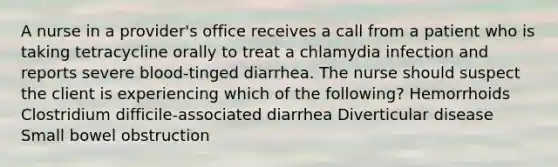 A nurse in a provider's office receives a call from a patient who is taking tetracycline orally to treat a chlamydia infection and reports severe blood-tinged diarrhea. The nurse should suspect the client is experiencing which of the following? Hemorrhoids Clostridium difficile-associated diarrhea Diverticular disease Small bowel obstruction