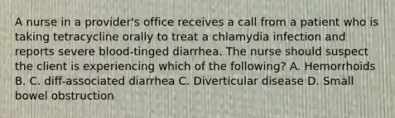 A nurse in a provider's office receives a call from a patient who is taking tetracycline orally to treat a chlamydia infection and reports severe blood-tinged diarrhea. The nurse should suspect the client is experiencing which of the following? A. Hemorrhoids B. C. diff-associated diarrhea C. Diverticular disease D. Small bowel obstruction