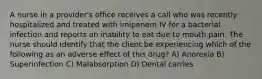 A nurse in a provider's office receives a call who was recently hospitalized and treated with imipenem IV for a bacterial infection and reports an inability to eat due to mouth pain. The nurse should identify that the client be experiencing which of the following as an adverse effect of this drug? A) Anorexia B) Superinfection C) Malabsorption D) Dental carries