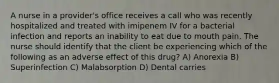 A nurse in a provider's office receives a call who was recently hospitalized and treated with imipenem IV for a bacterial infection and reports an inability to eat due to mouth pain. The nurse should identify that the client be experiencing which of the following as an adverse effect of this drug? A) Anorexia B) Superinfection C) Malabsorption D) Dental carries