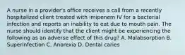 A nurse in a provider's office receives a call from a recently hospitalized client treated with imipenem IV for a bacterial infection and reports an inability to eat due to mouth pain. The nurse should identify that the client might be experiencing the following as an adverse effect of this drug? A. Malabsorption B. Superinfection C. Anorexia D. Dental caries